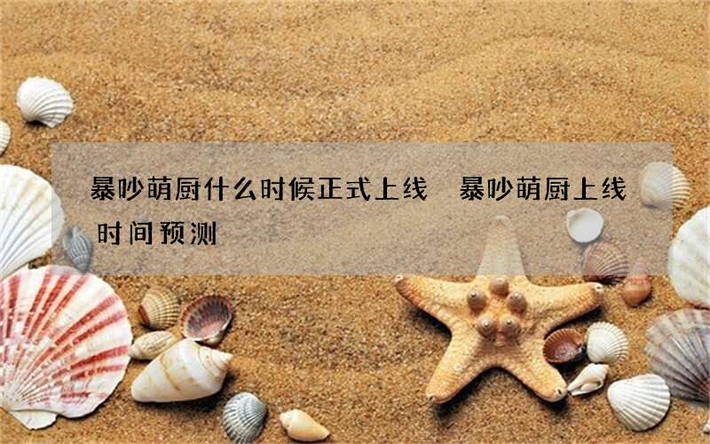 暴吵萌厨什么时候正式上线 暴吵萌厨上线时间预测